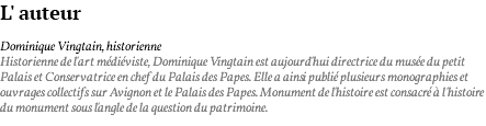 L' auteur Dominique Vingtain, historienne Historienne de l'art médiéviste, Dominique Vingtain est aujourd'hui directrice du musée du petit Palais et Conservatrice en chef du Palais des Papes. Elle a ainsi publié plusieurs monographies et ouvrages collectifs sur Avignon et le Palais des Papes. Monument de l'histoire est consacré à l'histoire du monument sous l'angle de la question du patrimoine.